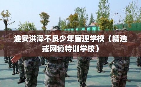淮安洪泽不良少年管理学校（精选戒网瘾特训学校）