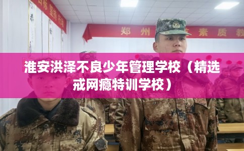 淮安洪泽不良少年管理学校（精选戒网瘾特训学校）