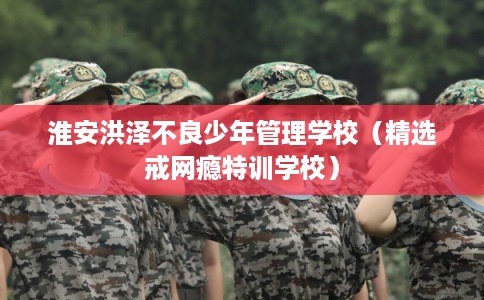 淮安洪泽不良少年管理学校（精选戒网瘾特训学校）