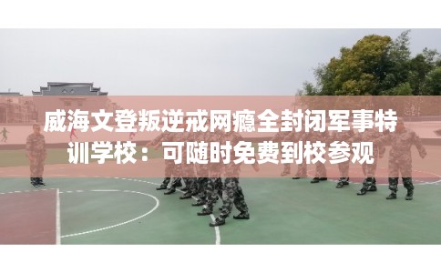 威海文登叛逆戒网瘾全封闭军事特训学校：可随时免费到校参观
