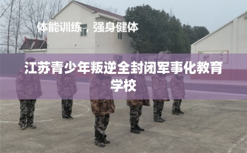 江苏青少年叛逆全封闭军事化教育学校