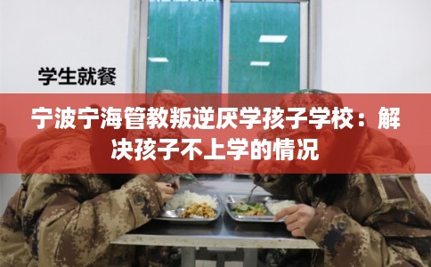 宁波宁海管教叛逆厌学孩子学校：解决孩子不上学的情况