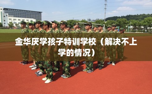 金华厌学孩子特训学校（解决不上学的情况）