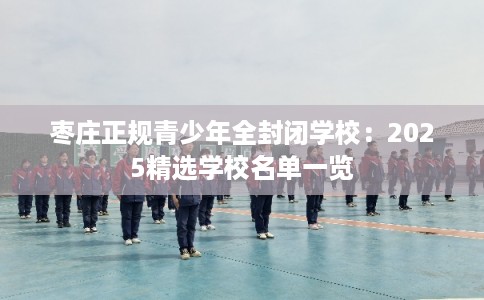 枣庄正规青少年全封闭学校：2025精选学校名单一览