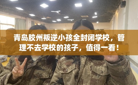 青岛胶州叛逆小孩全封闭学校，管理不去学校的孩子，值得一看！