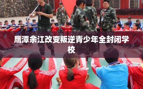 鹰潭余江改变叛逆青少年全封闭学校