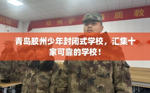 青岛胶州少年封闭式学校，汇集十家可靠的学校！