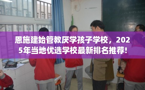 恩施建始管教厌学孩子学校，2025年当地优选学校最新排名推荐!