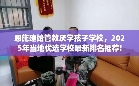 恩施建始管教厌学孩子学校，2025年当地优选学校最新排名推荐!