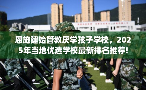 恩施建始管教厌学孩子学校，2025年当地优选学校最新排名推荐!
