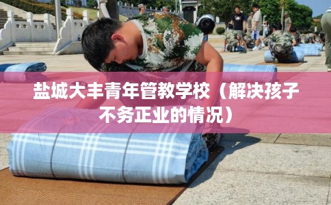 盐城大丰青年管教学校（解决孩子不务正业的情况）