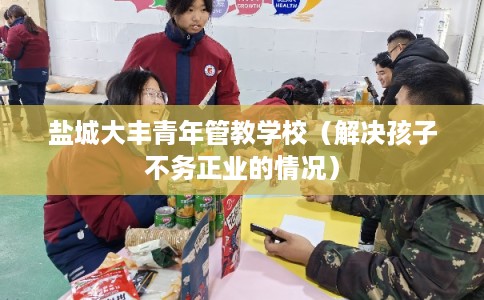 盐城大丰青年管教学校（解决孩子不务正业的情况）