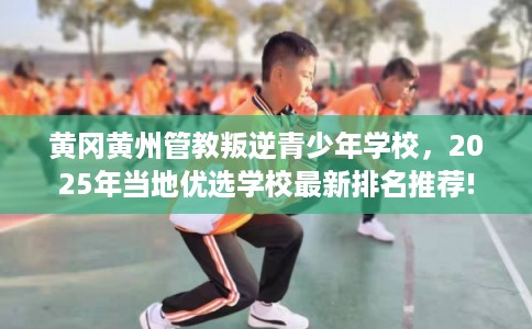 黄冈黄州管教叛逆青少年学校，2025年当地优选学校最新排名推荐!
