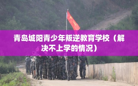 青岛城阳青少年叛逆教育学校（解决不上学的情况）