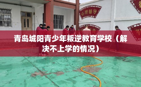 青岛城阳青少年叛逆教育学校（解决不上学的情况）