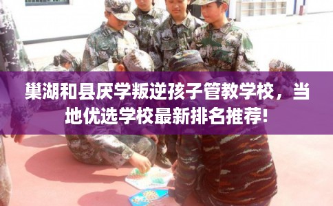 巢湖和县厌学叛逆孩子管教学校，当地优选学校最新排名推荐!