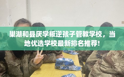 巢湖和县厌学叛逆孩子管教学校，当地优选学校最新排名推荐!