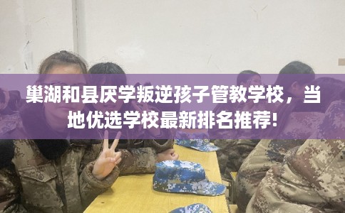 巢湖和县厌学叛逆孩子管教学校，当地优选学校最新排名推荐!