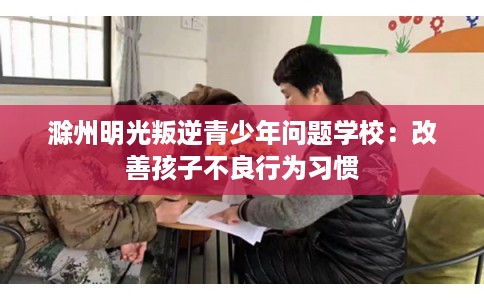 滁州明光叛逆青少年问题学校：改善孩子不良行为习惯