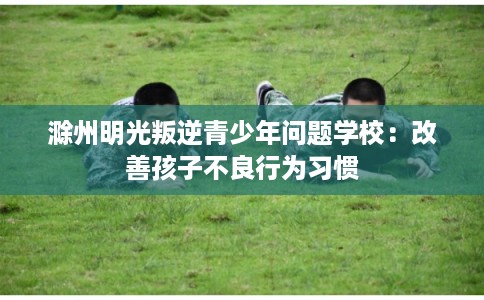 滁州明光叛逆青少年问题学校：改善孩子不良行为习惯