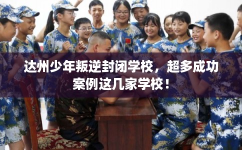 达州少年叛逆封闭学校，超多成功案例这几家学校！