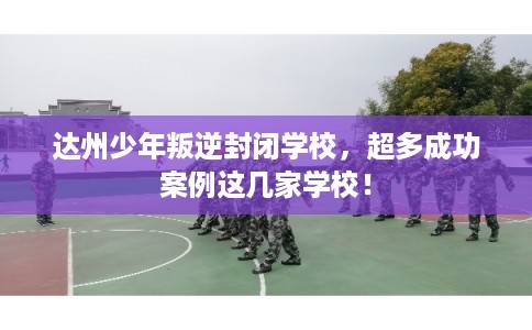 达州少年叛逆封闭学校，超多成功案例这几家学校！