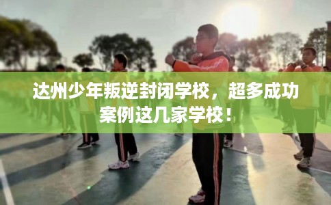 达州少年叛逆封闭学校，超多成功案例这几家学校！