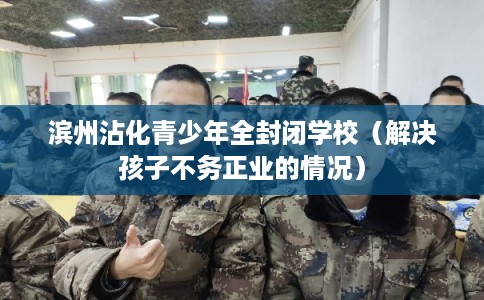 滨州沾化青少年全封闭学校（解决孩子不务正业的情况）