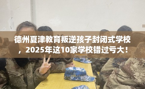 德州夏津教育叛逆孩子封闭式学校，2025年这10家学校错过亏大！