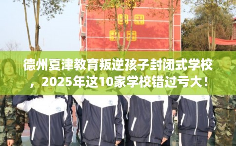 德州夏津教育叛逆孩子封闭式学校，2025年这10家学校错过亏大！