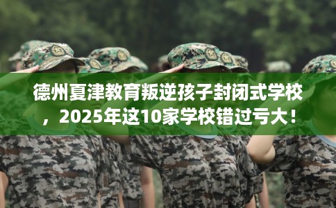 德州夏津教育叛逆孩子封闭式学校，2025年这10家学校错过亏大！