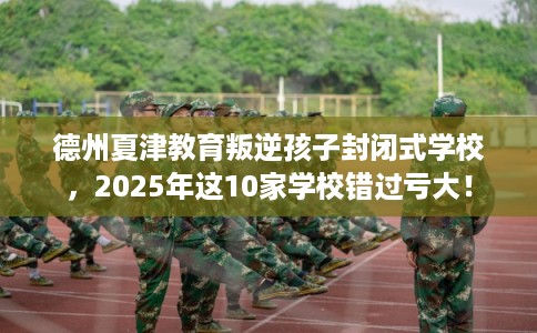 德州夏津教育叛逆孩子封闭式学校，2025年这10家学校错过亏大！