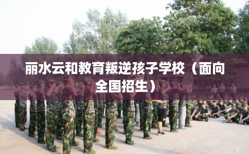 丽水云和教育叛逆孩子学校（面向全国招生）