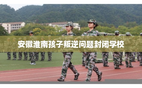 安徽淮南孩子叛逆问题封闭学校