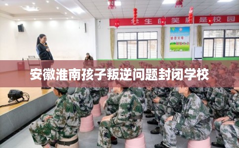 安徽淮南孩子叛逆问题封闭学校