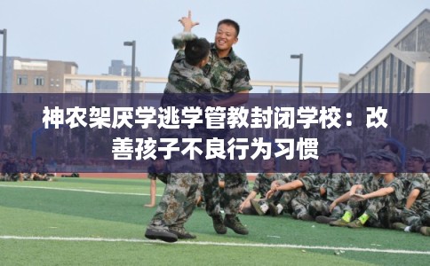 神农架厌学逃学管教封闭学校：改善孩子不良行为习惯