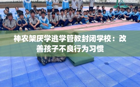 神农架厌学逃学管教封闭学校：改善孩子不良行为习惯