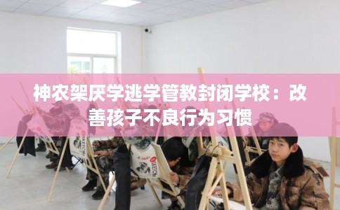 神农架厌学逃学管教封闭学校：改善孩子不良行为习惯