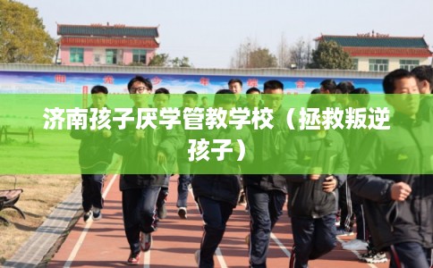 济南孩子厌学管教学校（拯救叛逆孩子）