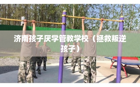 济南孩子厌学管教学校（拯救叛逆孩子）