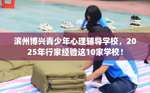 滨州博兴青少年心理辅导学校，2025年行家经验这10家学校！