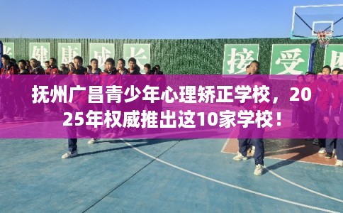 抚州广昌青少年心理矫正学校，2025年权威推出这10家学校！