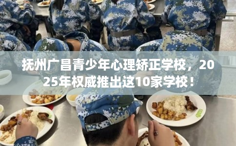 抚州广昌青少年心理矫正学校，2025年权威推出这10家学校！
