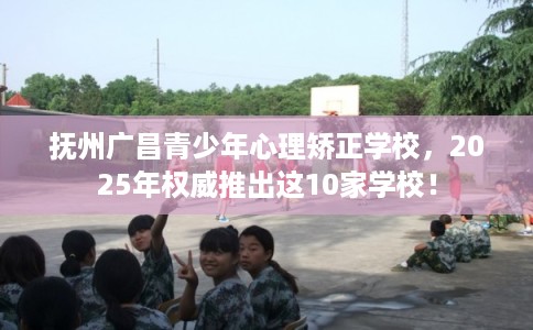 抚州广昌青少年心理矫正学校，2025年权威推出这10家学校！