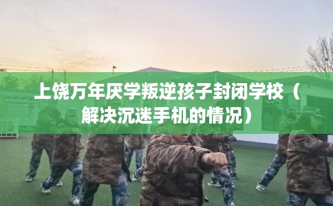上饶万年厌学叛逆孩子封闭学校（解决沉迷手机的情况）