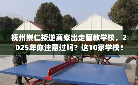 抚州崇仁叛逆离家出走管教学校，2025年你注意过吗？这10家学校！