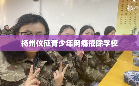 扬州仪征青少年网瘾戒除学校