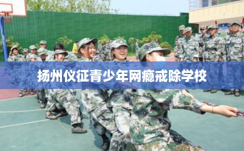 扬州仪征青少年网瘾戒除学校