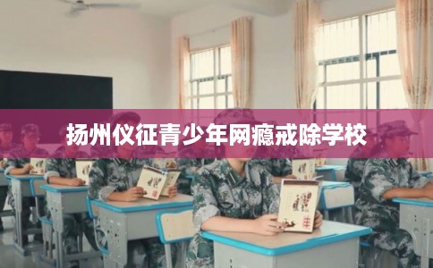 扬州仪征青少年网瘾戒除学校