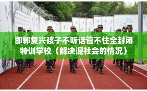 邯郸复兴孩子不听话管不住全封闭特训学校（解决混社会的情况）